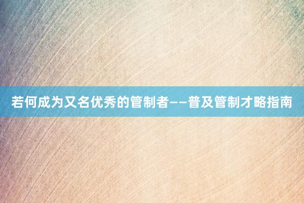 若何成为又名优秀的管制者——普及管制才略指南