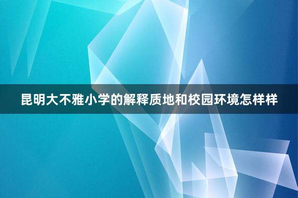 昆明大不雅小学的解释质地和校园环境怎样样