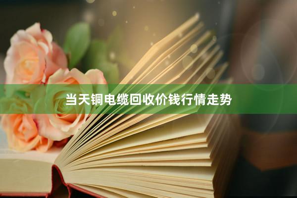 当天铜电缆回收价钱行情走势