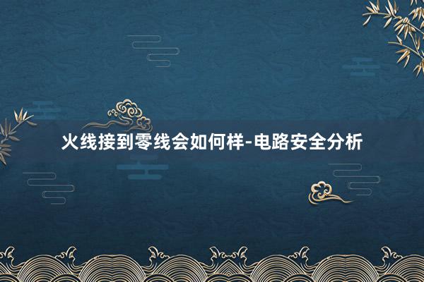 火线接到零线会如何样-电路安全分析