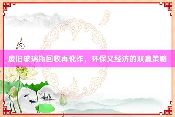 废旧玻璃瓶回收再讹诈，环保又经济的双赢策略