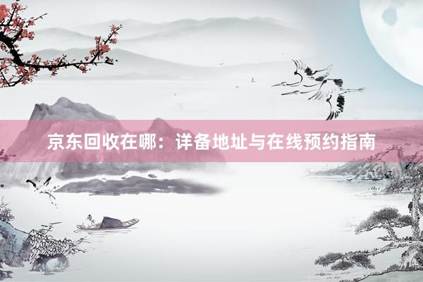 京东回收在哪：详备地址与在线预约指南